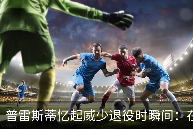 普雷斯蒂忆起威少退役时瞬间：在意大利的沉默